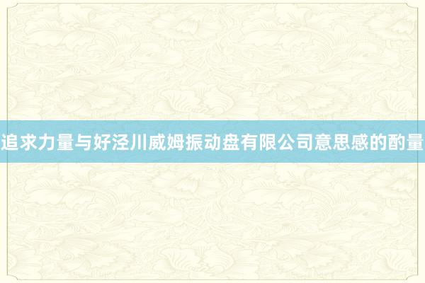 追求力量与好泾川威姆振动盘有限公司意思感的酌量