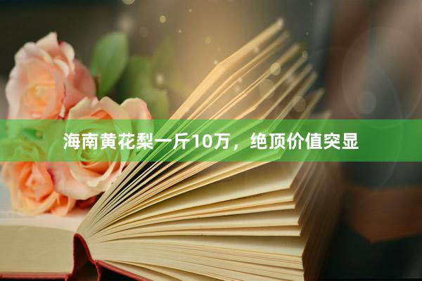 海南黄花梨一斤10万，绝顶价值突显