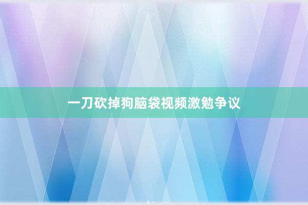 一刀砍掉狗脑袋视频激勉争议